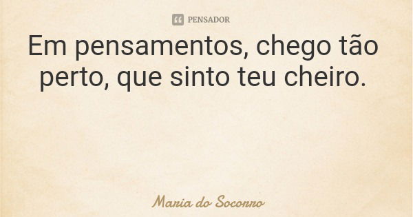 Em pensamentos, chego tão perto, que sinto teu cheiro.... Frase de Maria do Socorro.
