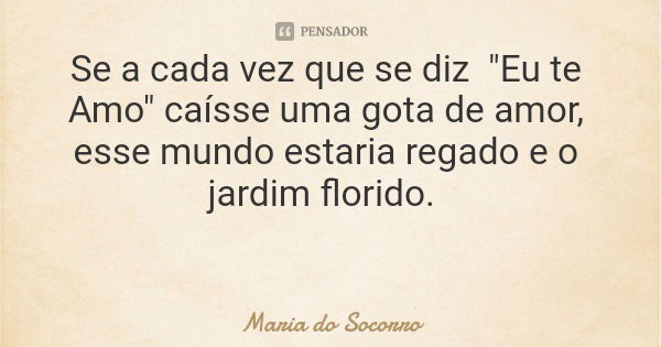 Se a cada vez que se diz "Eu te Amo" caísse uma gota de amor, esse mundo estaria regado e o jardim florido.... Frase de Maria do Socorro.