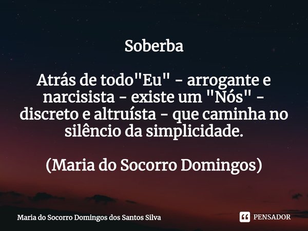 ⁠Soberba Atrás de todo "Eu" - arrogante e narcisista - existe um "Nós" - discreto e altruísta - que caminha no silêncio da simplicidade. (Ma... Frase de Maria do Socorro Domingos dos Santos Silva.