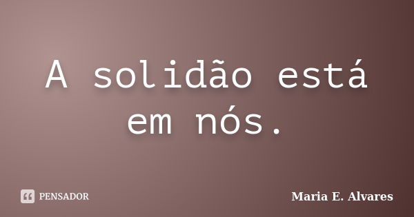 A solidão está em nós.... Frase de Maria E. Alvares.