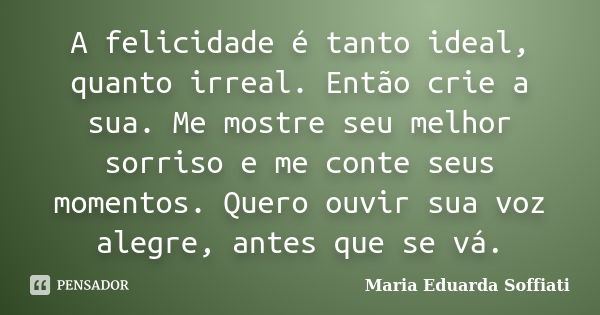 A felicidade é tanto ideal, quanto irreal. Então crie a sua. Me mostre seu melhor sorriso e me conte seus momentos. Quero ouvir sua voz alegre, antes que se vá.... Frase de Maria Eduarda Soffiati.