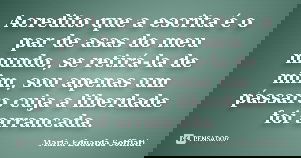 Acredito que a escrita é o par de asas do meu mundo, se retirá-la de mim, sou apenas um pássaro cuja a liberdade foi arrancada.... Frase de Maria Eduarda Soffiati.