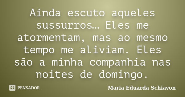 Ainda escuto aqueles sussurros… Eles me atormentam, mas ao mesmo tempo me aliviam. Eles são a minha companhia nas noites de domingo.... Frase de Maria Eduarda Schiavon.