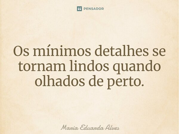 Os mínimos detalhes se tornam lindos quando olhados de perto.... Frase de Maria Eduarda Alves.