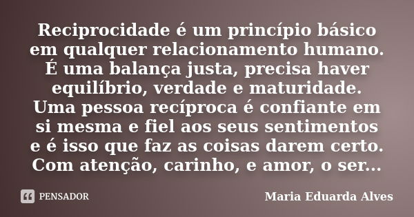 Reciprocidade é um princípio básico em qualquer relacionamento humano. É uma balança justa, precisa haver equilíbrio, verdade e maturidade. Uma pessoa recíproca... Frase de Maria Eduarda Alves.