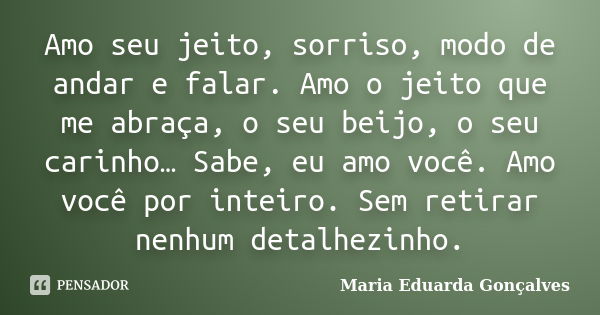 Amo seu jeito, sorriso, modo de andar e falar. Amo o jeito que me abraça, o seu beijo, o seu carinho… Sabe, eu amo você. Amo você por inteiro. Sem retirar nenhu... Frase de Maria Eduarda Gonçalves.