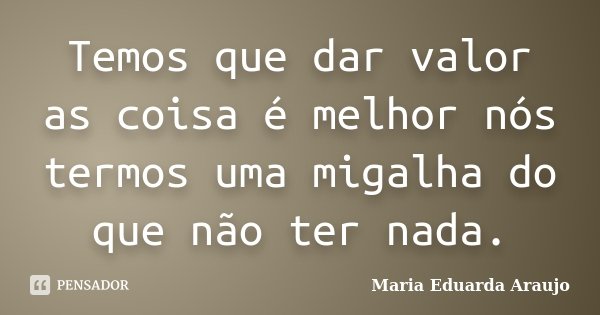 Temos que dar valor as coisa é melhor nós termos uma migalha do que não ter nada.... Frase de Maria Eduarda Araujo.