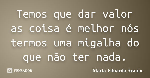 Temos que dar valor as coisa é melhor nós termos uma migalha do que não ter nada.... Frase de Maria Eduarda Araujo.