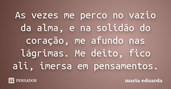 As vezes me perco no vazio da alma, e na solidão do coração, me afundo nas lágrimas. Me deito, fico ali, imersa em pensamentos.... Frase de Maria Eduarda.