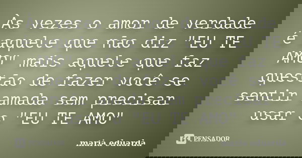 Às vezes o amor de verdade é aquele que não diz "EU TE AMO" mais aquele que faz questão de fazer você se sentir amada sem precisar usar o "EU TE ... Frase de Maria Eduarda.
