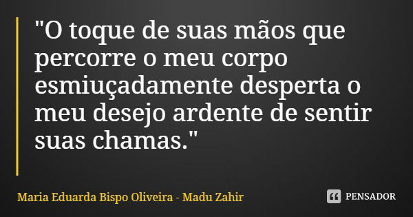 "O toque de suas mãos que percorre o meu corpo esmiuçadamente desperta o meu desejo ardente de sentir suas chamas."... Frase de Maria Eduarda Bispo Oliveira - Madu Zahir.