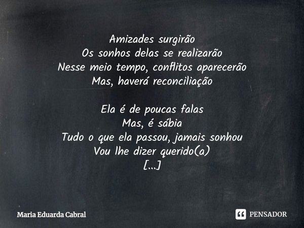 ⁠Amizades surgirão
Os sonhos delas se realizarão
Nesse meio tempo, conflitos aparecerão
Mas, haverá reconciliação Ela é de poucas falas
Mas, é sábia
Tudo o que ... Frase de Maria Eduarda Cabral.