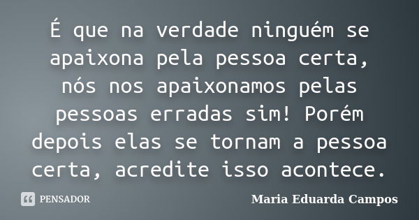 É que na verdade ninguém se apaixona pela pessoa certa, nós nos apaixonamos pelas pessoas erradas sim! Porém depois elas se tornam a pessoa certa, acredite isso... Frase de Maria Eduarda Campos.