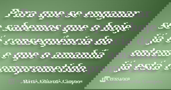 Para que se enganar se sabemos que o hoje já é consequência do ontem e que o amanhã já está comprometido.... Frase de Maria Eduarda Campos.