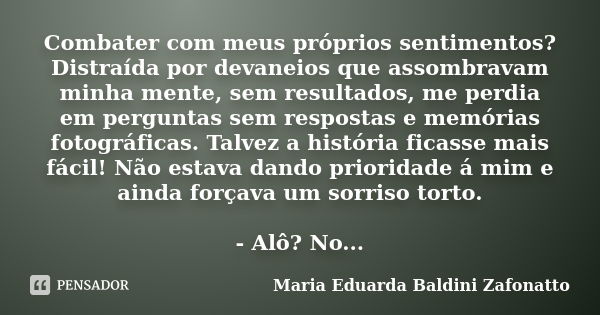 Combater com meus próprios sentimentos? Distraída por devaneios que assombravam minha mente, sem resultados, me perdia em perguntas sem respostas e memórias fot... Frase de Maria Eduarda Baldini Zafonatto.