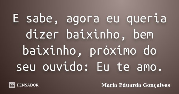 E sabe, agora eu queria dizer baixinho, bem baixinho, próximo do seu ouvido: Eu te amo.... Frase de Maria Eduarda Gonçalves.