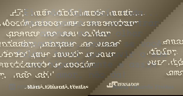 Ei, não fala mais nada... Assim posso me concentrar apenas no seu olhar encantador, porque se você falar, terei que ouvir a sua voz hipnotizante e assim amor, n... Frase de Maria Eduarda Freitas.