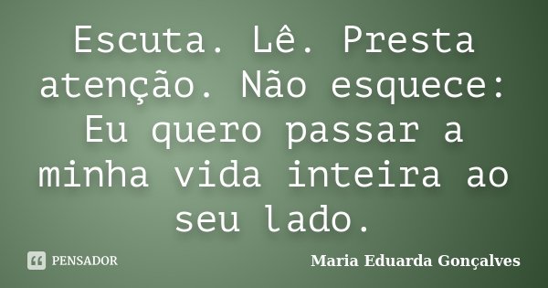 Escuta. Lê. Presta atenção. Não esquece: Eu quero passar a minha vida inteira ao seu lado.... Frase de Maria Eduarda Gonçalves.