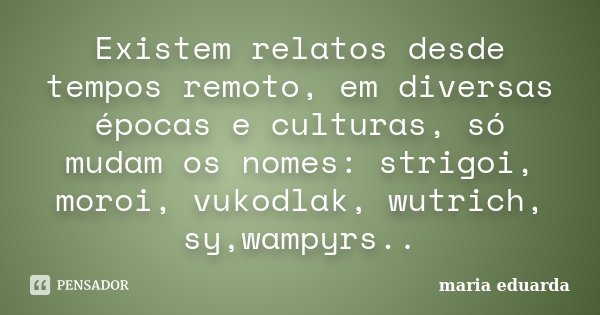 Existem relatos desde tempos remoto, em diversas épocas e culturas, só mudam os nomes: strigoi, moroi, vukodlak, wutrich, sy,wampyrs..... Frase de Maria Eduarda..