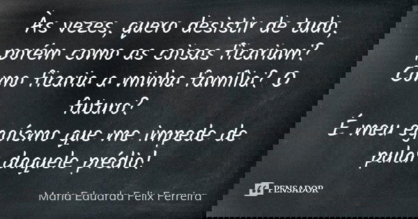 Às vezes, quero desistir de tudo, porém como as coisas ficariam? Como ficaria a minha família? O futuro? É meu egoísmo que me impede de pular daquele prédio!... Frase de Maria Eduarda Felix Ferreira.