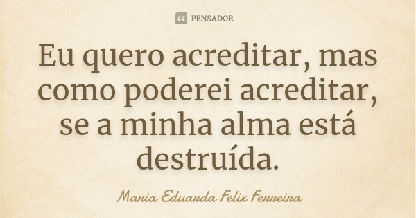 Eu quero acreditar, mas como poderei acreditar, se a minha alma está destruída.... Frase de Maria Eduarda Felix Ferreira.