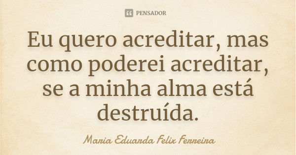 Eu quero acreditar, mas como poderei acreditar, se a minha alma está destruída.... Frase de Maria Eduarda Felix Ferreira.