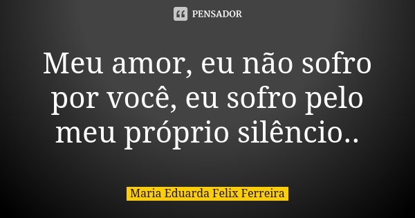 Meu amor, eu não sofro por você, eu sofro pelo meu próprio silêncio..... Frase de Maria Eduarda Felix Ferreira.