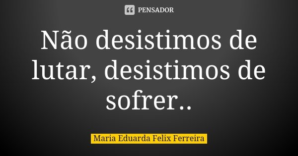 Não desistimos de lutar, desistimos de sofrer..... Frase de Maria Eduarda Felix Ferreira.
