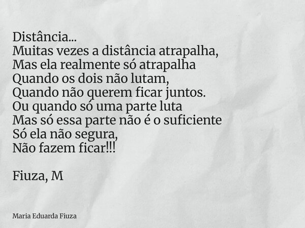 Distância... Muitas vezes a distância atrapalha, Mas ela realmente só atrapalha Quando os dois não lutam, Quando não querem ficar juntos. Ou quando só uma parte... Frase de Maria Eduarda Fiuza.