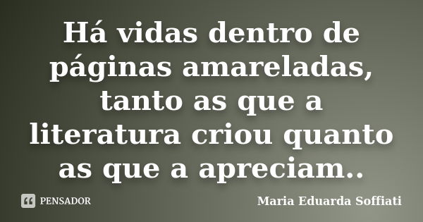 Há vidas dentro de páginas amareladas, tanto as que a literatura criou quanto as que a apreciam..... Frase de Maria Eduarda Soffiati.