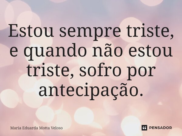 ⁠Estou sempre triste, e quando não estou triste, sofro por antecipação.... Frase de Maria Eduarda Motta Veloso.