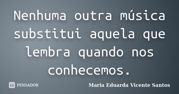 Nenhuma outra música substitui aquela que lembra quando nos conhecemos.... Frase de Maria Eduarda Vicente Santos.