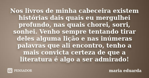 Nos livros de minha cabeceira existem histórias dais quais eu mergulhei profundo, nas quais chorei, sorri, sonhei. Venho sempre tentando tirar deles alguma liçã... Frase de Maria Eduarda.