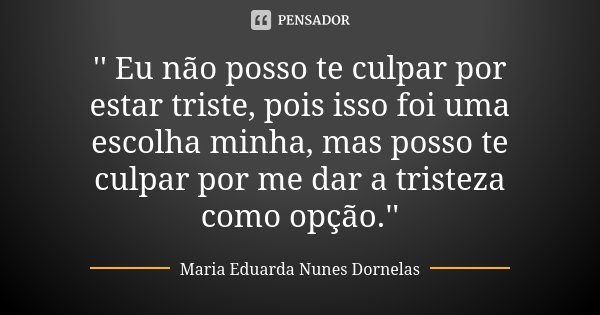 '' Eu não posso te culpar por estar triste, pois isso foi uma escolha minha, mas posso te culpar por me dar a tristeza como opção.''... Frase de Maria Eduarda Nunes Dornelas.
