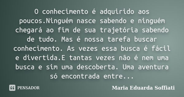 O conhecimento é adquirido aos poucos.Ninguém nasce sabendo e ninguém chegará ao fim de sua trajetória sabendo de tudo. Mas é nossa tarefa buscar conhecimento. ... Frase de Maria Eduarda Soffiati.