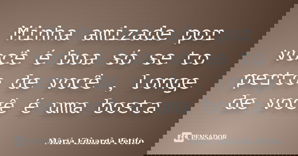 Minha amizade por você é boa só se to perto de você , longe de você é uma bosta... Frase de Maria Eduarda Petito.