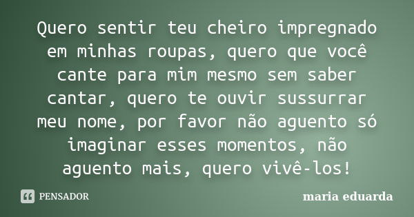 Quero sentir teu cheiro impregnado em minhas roupas, quero que você cante para mim mesmo sem saber cantar, quero te ouvir sussurrar meu nome, por favor não ague... Frase de Maria Eduarda.