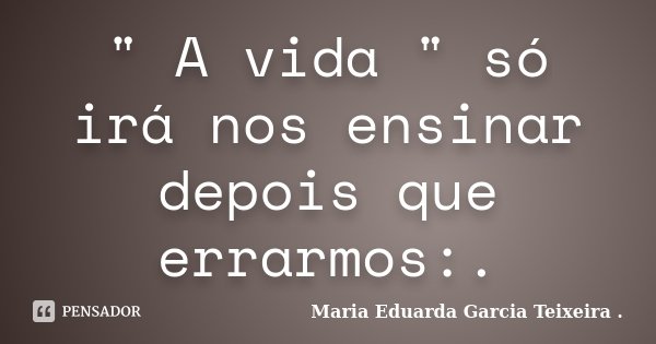 " A vida " só irá nos ensinar depois que errarmos:.... Frase de Maria Eduarda Garcia Teixeira ..
