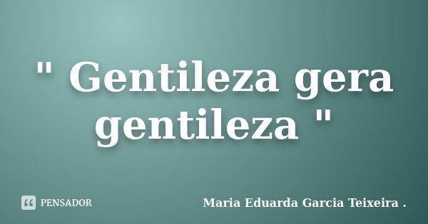 " Gentileza gera gentileza "... Frase de Maria Eduarda Garcia Teixeira ..