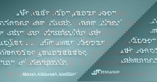 Se não for para ser intensa em tudo, nem irei me dar ao trabalho de fazer algo... Em uma terra de sentimentos guardados, demonstrar é terapia.... Frase de Maria Eduarda Soffiati.