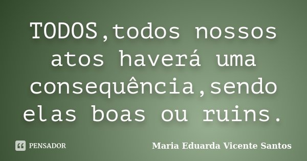 TODOS,todos nossos atos haverá uma consequência,sendo elas boas ou ruins.... Frase de Maria Eduarda Vicente Santos.