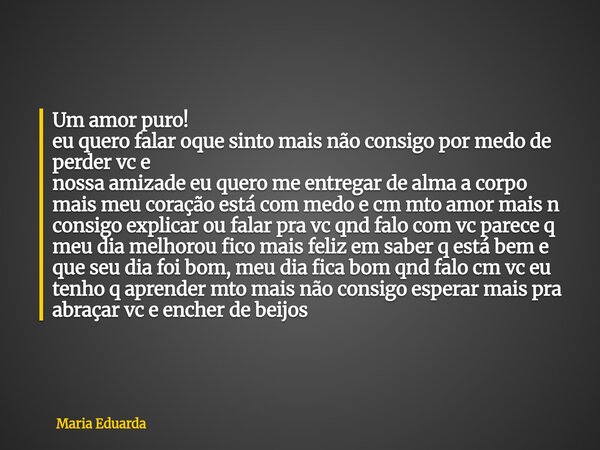 Um amor puro! eu quero falar oque sinto mais não consigo por medo de perder vc e nossa amizade eu quero me entregar de alma a corpo mais meu coração está com me... Frase de Maria Eduarda.
