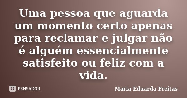Uma pessoa que aguarda um momento certo apenas para reclamar e julgar não é alguém essencialmente satisfeito ou feliz com a vida.... Frase de Maria Eduarda Freitas.
