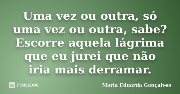 Uma vez ou outra, só uma vez ou outra, sabe? Escorre aquela lágrima que eu jurei que não iria mais derramar.... Frase de Maria Eduarda Gonçalves.
