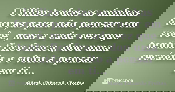 Utilizo todas as minhas forças para não pensar em você, mas a cada vez que tento fico fraca, dou uma recaída e volto a pensar em ti...... Frase de Maria Eduarda Freitas.