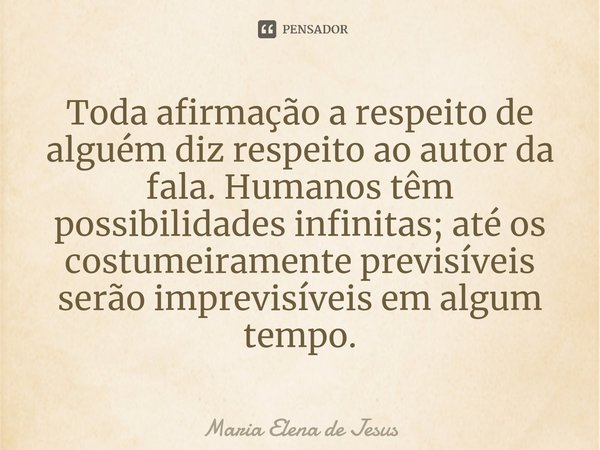 ⁠Toda afirmação a respeito de alguém diz respeito ao autor da fala. Humanos têm possibilidades infinitas; até os costumeiramente previsíveis serão imprevisíveis... Frase de Maria Elena de Jesus.