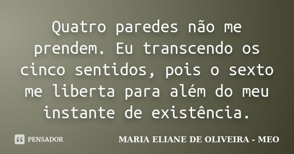 Quatro paredes não me prendem. Eu transcendo os cinco sentidos, pois o sexto me liberta para além do meu instante de existência.... Frase de Maria Eliane de Oliveira - MEO.