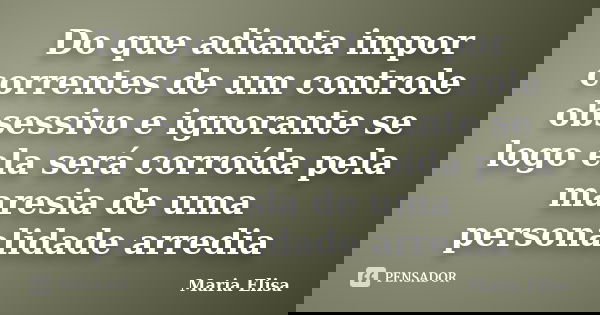 Do que adianta impor correntes de um controle obsessivo e ignorante se logo ela será corroída pela maresia de uma personalidade arredia... Frase de Maria Elisa.