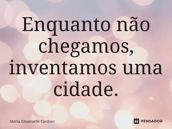 ⁠Enquanto não chegamos, inventamos uma cidade.... Frase de Maria Emanuelle Cardoso.