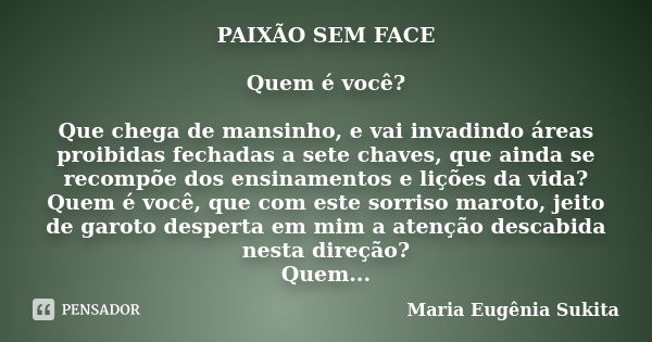 PAIXÃO SEM FACE Quem é você? Que chega de mansinho, e vai invadindo áreas proibidas fechadas a sete chaves, que ainda se recompõe dos ensinamentos e lições da v... Frase de Maria Eugênia Sukita.